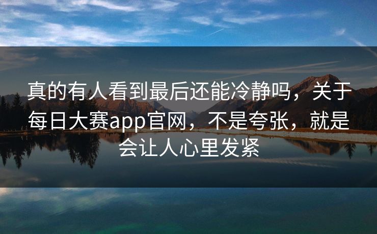 真的有人看到最后还能冷静吗，关于每日大赛app官网，不是夸张，就是会让人心里发紧