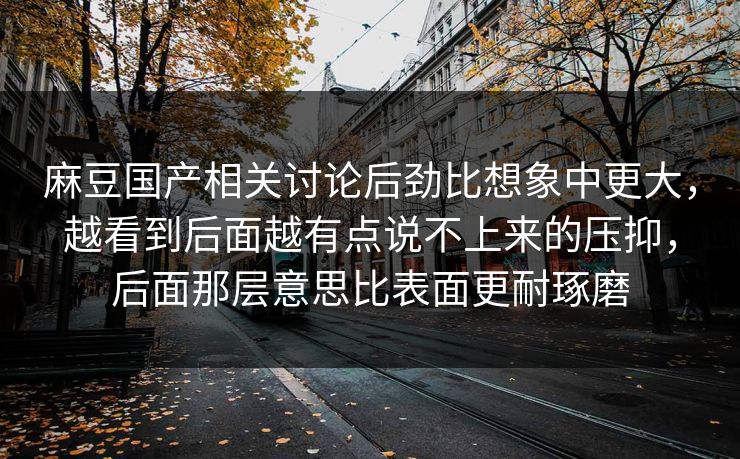 麻豆国产相关讨论后劲比想象中更大，越看到后面越有点说不上来的压抑，后面那层意思比表面更耐琢磨