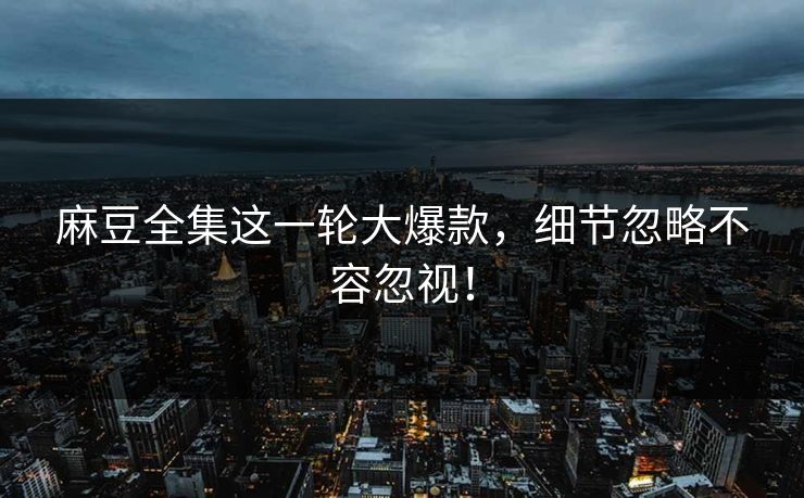 麻豆全集这一轮大爆款，细节忽略不容忽视！