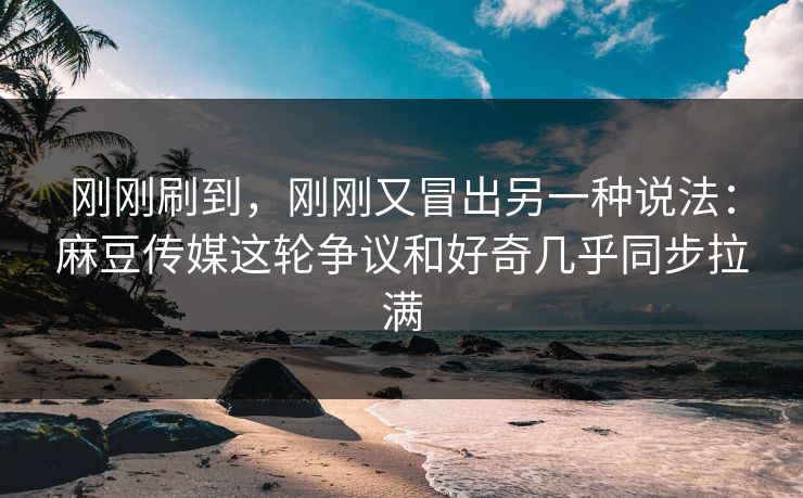 刚刚刷到，刚刚又冒出另一种说法：麻豆传媒这轮争议和好奇几乎同步拉满