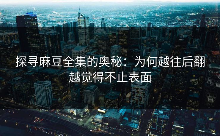探寻麻豆全集的奥秘：为何越往后翻越觉得不止表面