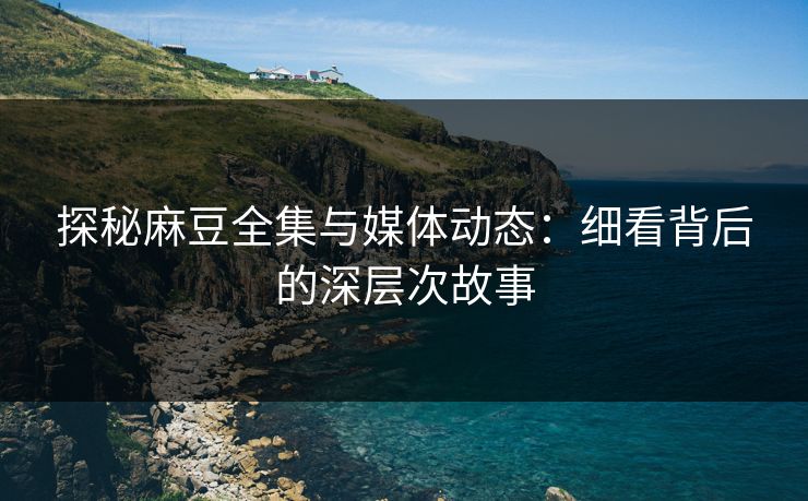 探秘麻豆全集与媒体动态：细看背后的深层次故事