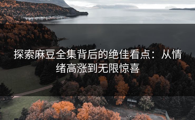 探索麻豆全集背后的绝佳看点：从情绪高涨到无限惊喜