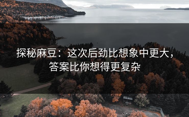 探秘麻豆：这次后劲比想象中更大，答案比你想得更复杂