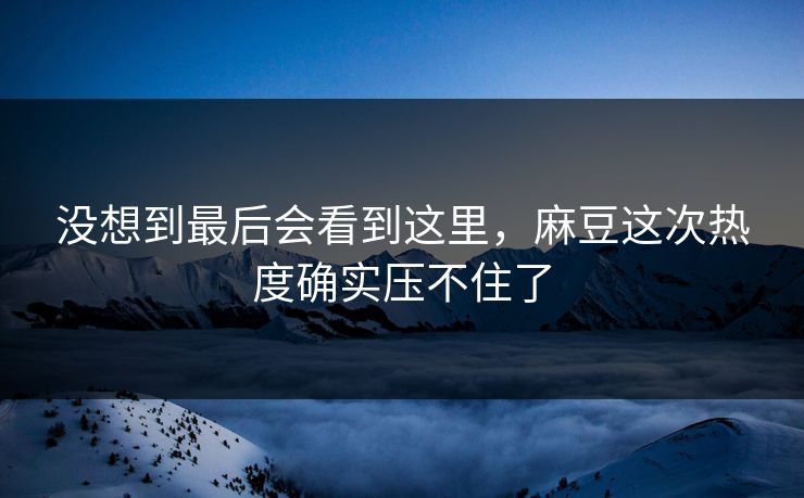 没想到最后会看到这里,麻豆这次热度确实压不住了