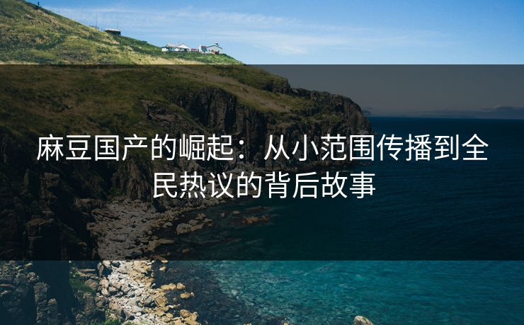 麻豆国产的崛起：从小范围传播到全民热议的背后故事