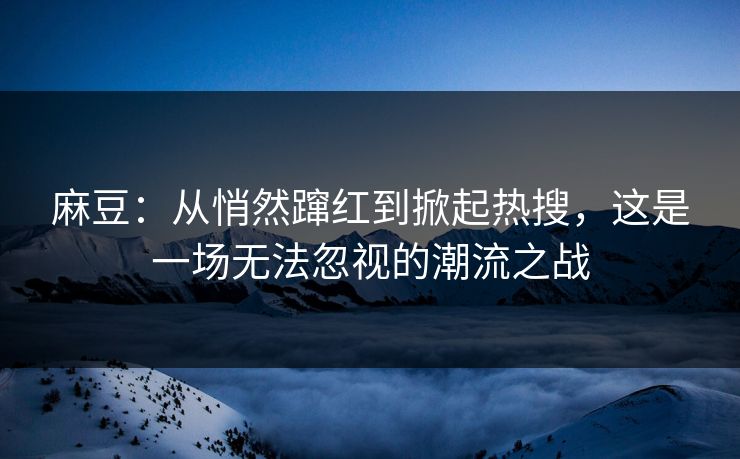 麻豆:从悄然蹿红到掀起热搜,这是一场无法忽视的潮流之战