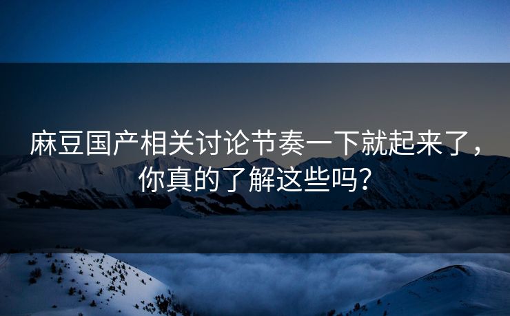 麻豆国产相关讨论节奏一下就起来了，你真的了解这些吗？