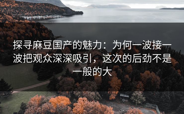 探寻麻豆国产的魅力：为何一波接一波把观众深深吸引，这次的后劲不是一般的大