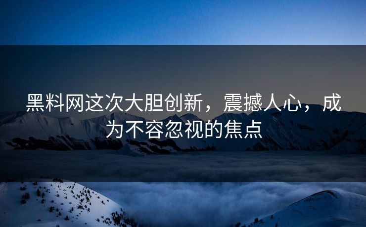 黑料网这次大胆创新，震撼人心，成为不容忽视的焦点