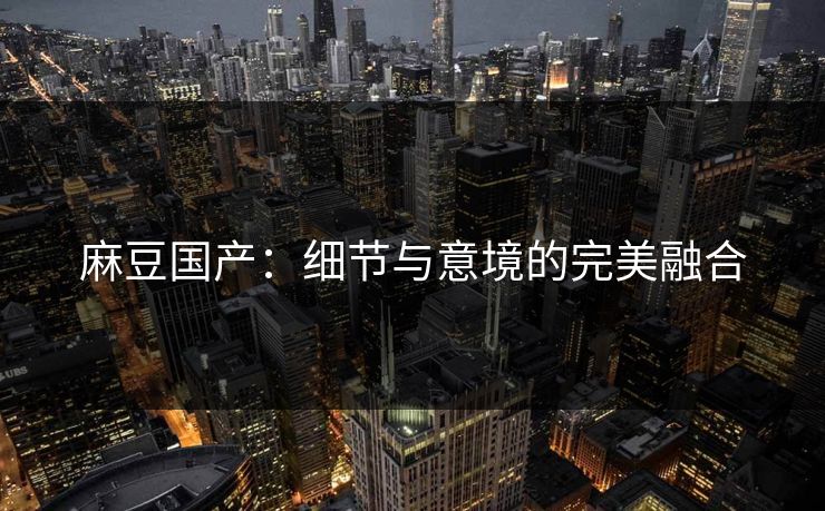 麻豆国产：细节与意境的完美融合