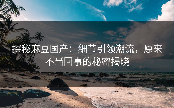 探秘麻豆国产：细节引领潮流，原来不当回事的秘密揭晓