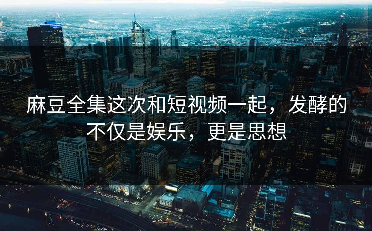 麻豆全集这次和短视频一起，发酵的不仅是娱乐，更是思想