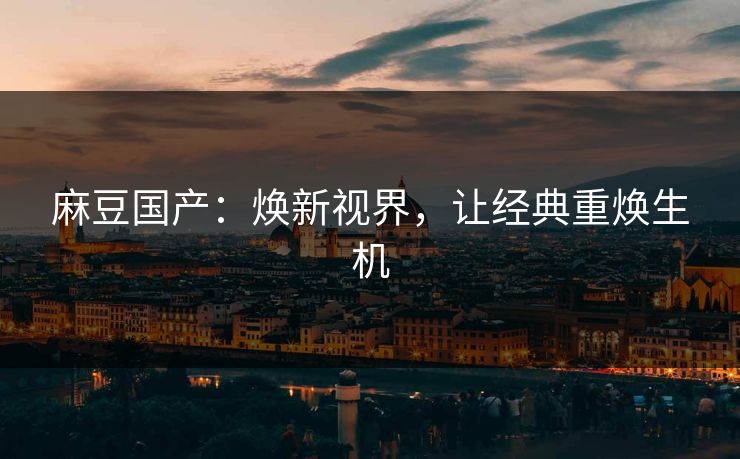 麻豆国产：焕新视界，让经典重焕生机