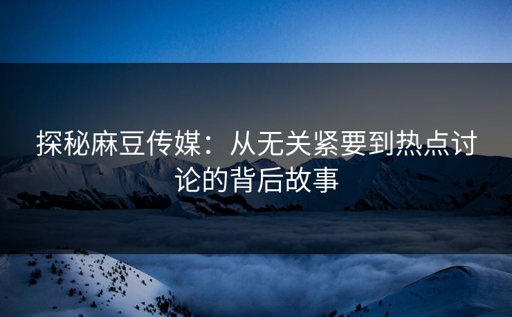 探秘麻豆传媒：从无关紧要到热点讨论的背后故事