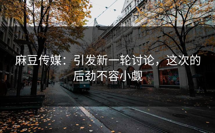 麻豆传媒:引发新一轮讨论,这次的后劲不容小觑
