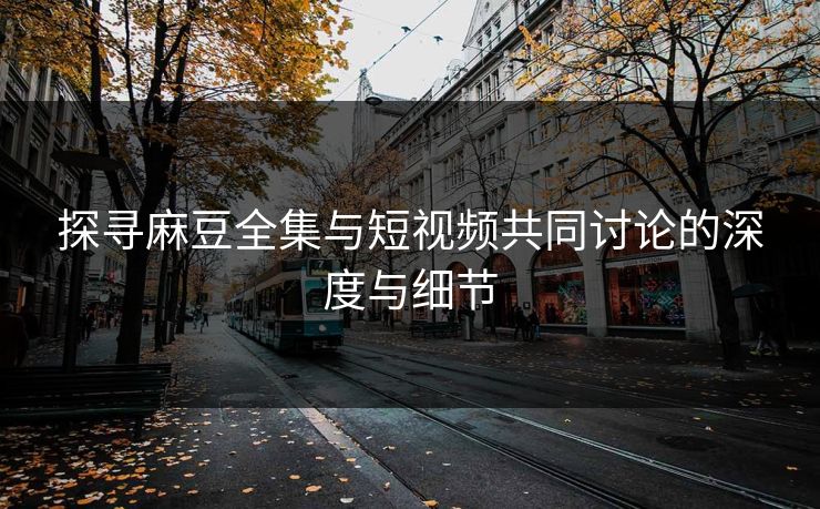 探寻麻豆全集与短视频共同讨论的深度与细节